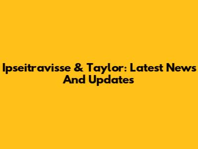 Ipseitravisse & Taylor: Latest News And Updates