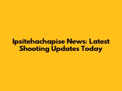 Ipsitehachapise News: Latest Shooting Updates Today