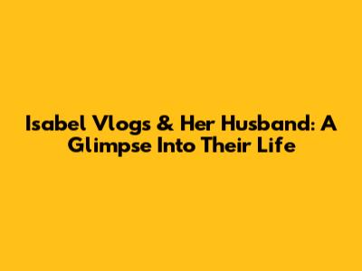 Isabel Vlogs & Her Husband: A Glimpse Into Their Life