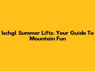 Ischgl Summer Lifts: Your Guide To Mountain Fun