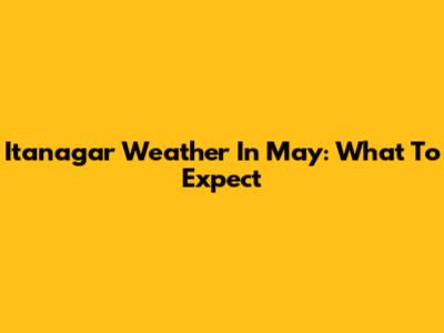 Itanagar Weather In May: What To Expect