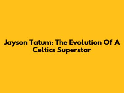 Jayson Tatum: The Evolution Of A Celtics Superstar