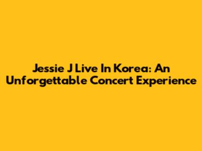 Jessie J Live In Korea: An Unforgettable Concert Experience