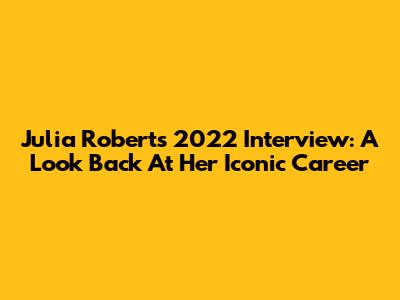 Julia Roberts' 2022 Interview: A Look Back At Her Iconic Career