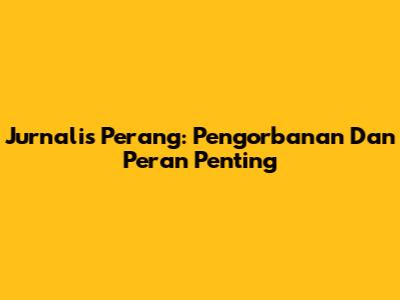 Jurnalis Perang: Pengorbanan Dan Peran Penting