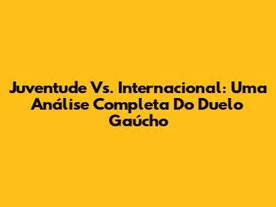 Juventude Vs. Internacional: Uma Análise Completa Do Duelo Gaúcho