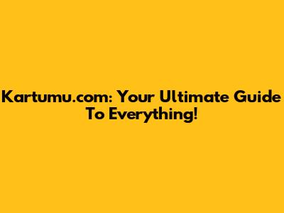 Kartumu.com: Your Ultimate Guide To Everything!