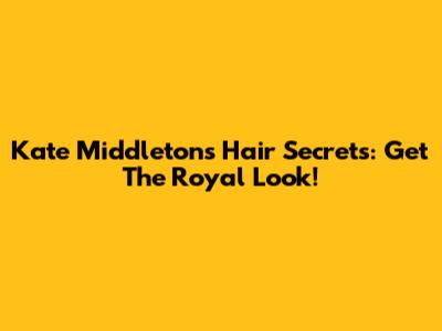 Kate Middleton's Hair Secrets: Get The Royal Look!