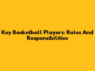 Key Basketball Players: Roles And Responsibilities