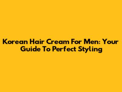 Korean Hair Cream For Men: Your Guide To Perfect Styling