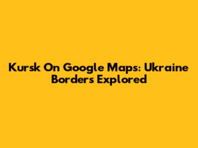 Kursk On Google Maps: Ukraine Borders Explored