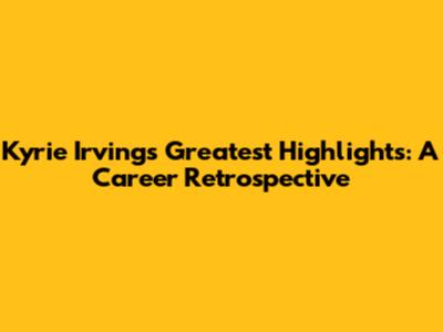 Kyrie Irving's Greatest Highlights: A Career Retrospective
