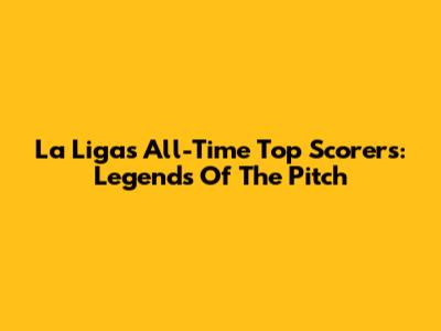 La Liga's All-Time Top Scorers: Legends Of The Pitch