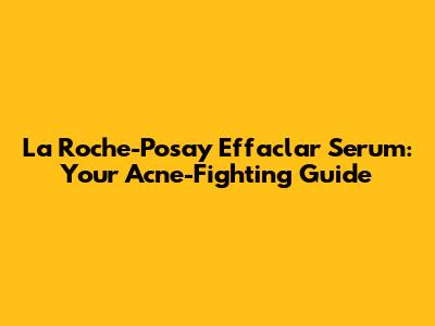 La Roche-Posay Effaclar Serum: Your Acne-Fighting Guide