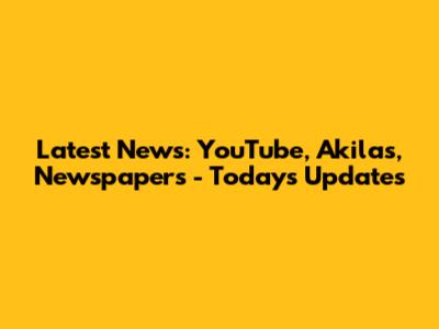 Latest News: YouTube, Akilas, Newspapers - Today's Updates