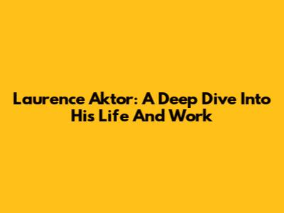 Laurence Aktor: A Deep Dive Into His Life And Work