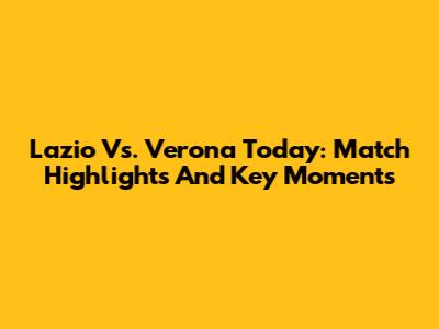 Lazio Vs. Verona Today: Match Highlights And Key Moments