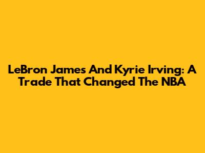 LeBron James And Kyrie Irving: A Trade That Changed The NBA