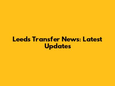 Leeds Transfer News: Latest Updates