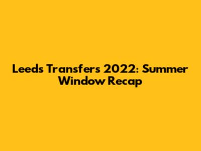 Leeds Transfers 2022: Summer Window Recap