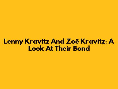 Lenny Kravitz And Zoë Kravitz: A Look At Their Bond