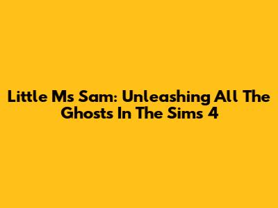 Little Ms Sam: Unleashing All The Ghosts In The Sims 4