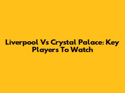 Liverpool Vs Crystal Palace: Key Players To Watch