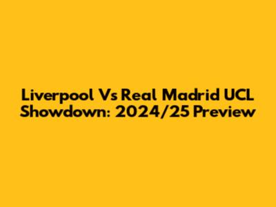 Liverpool Vs Real Madrid UCL Showdown: 2024/25 Preview