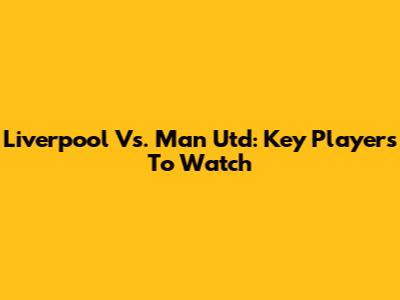 Liverpool Vs. Man Utd: Key Players To Watch