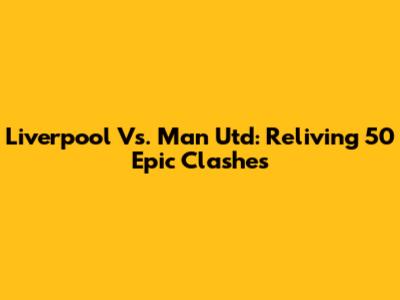 Liverpool Vs. Man Utd: Reliving 50 Epic Clashes