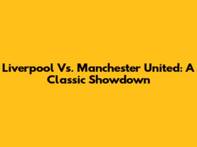 Liverpool Vs. Manchester United: A Classic Showdown