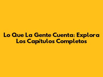 Lo Que La Gente Cuenta: Explora Los Capítulos Completos