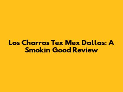 Los Charros Tex Mex Dallas: A Smokin' Good Review