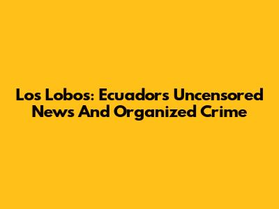 Los Lobos: Ecuador's Uncensored News And Organized Crime