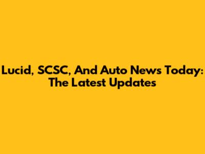 Lucid, SCSC, And Auto News Today: The Latest Updates