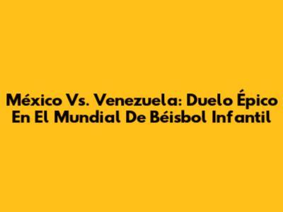 México Vs. Venezuela: Duelo Épico En El Mundial De Béisbol Infantil