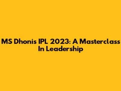 MS Dhoni's IPL 2023: A Masterclass In Leadership