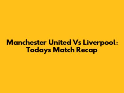 Manchester United Vs Liverpool: Today's Match Recap
