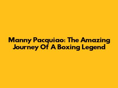 Manny Pacquiao: The Amazing Journey Of A Boxing Legend