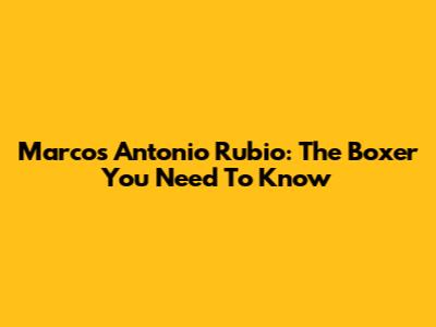 Marcos Antonio Rubio: The Boxer You Need To Know