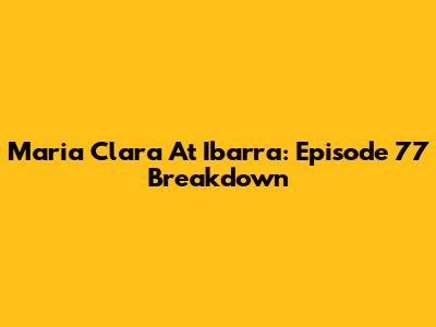 Maria Clara At Ibarra: Episode 77 Breakdown