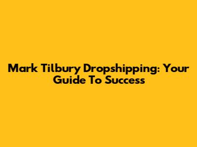 Mark Tilbury Dropshipping: Your Guide To Success