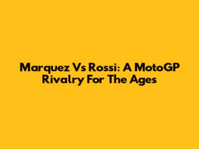 Marquez Vs Rossi: A MotoGP Rivalry For The Ages