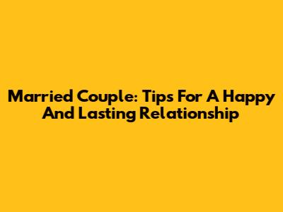 Married Couple: Tips For A Happy And Lasting Relationship