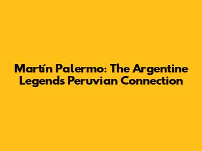 Martín Palermo: The Argentine Legend's Peruvian Connection