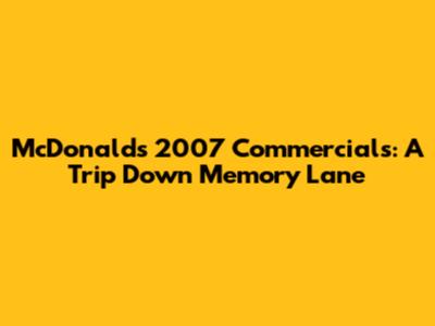 McDonald's 2007 Commercials: A Trip Down Memory Lane