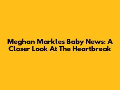 Meghan Markle's Baby News: A Closer Look At The Heartbreak