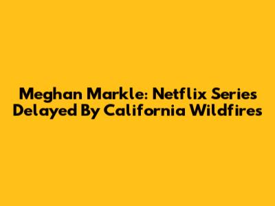 Meghan Markle: Netflix Series Delayed By California Wildfires