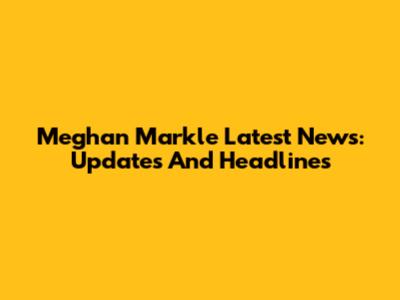 Meghan Markle Latest News: Updates And Headlines