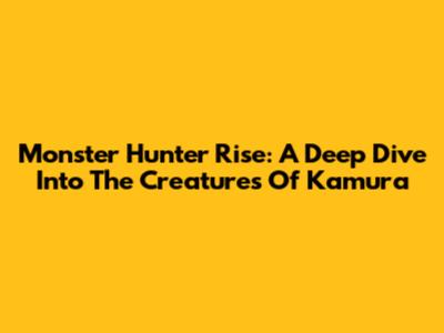 Monster Hunter Rise: A Deep Dive Into The Creatures Of Kamura